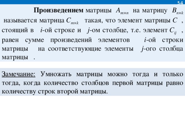 54  Произведением  матрицы   A m×n   на матрицу   B n×k   называется матрица  C m×k   такая, что элемент матрицы  C  , стоящий в   i -ой строке и   j -ом столбце, т.е. элемент  C ij  , равен сумме произведений элементов   i -ой строки матрицы    на соответствующие элементы   j -ого столбца матрицы   .  Замечание: Умножать матрицы можно тогда и только тогда, когда количество столбцов первой матрицы равно количеству строк второй матрицы.