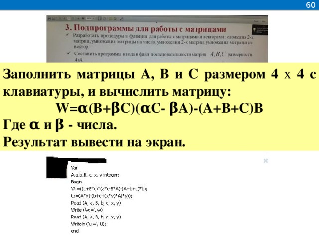 60 Заполнить матрицы А, В и С размером 4 x 4 с клавиатуры, и вычислить матрицу: W=α(B+βC)(αC- βA)-(A+B+C)B Где α и β - числа. Результат вывести на экран.