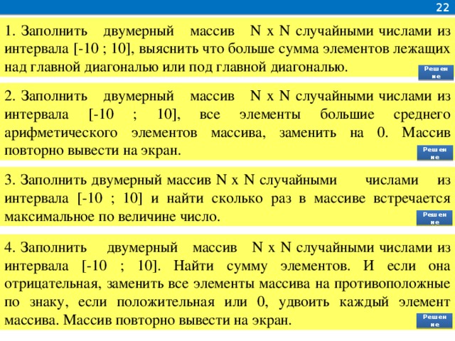 22 1. Заполнить двумерный массив N x N случайными числами из интервала [-10 ; 10], выяснить что больше сумма элементов лежащих над главной диагональю или под главной диагональю. Решение 2. Заполнить двумерный массив N x N случайными числами из интервала [-10 ; 10], все элементы большие среднего арифметического элементов массива, заменить на 0. Массив повторно вывести на экран. Решение 3. Заполнить двумерный массив N x N случайными числами из интервала [-10 ; 10] и найти сколько раз в массиве встречается максимальное по величине число. Решение 4. Заполнить двумерный массив N x N случайными числами из интервала [-10 ; 10]. Найти сумму элементов. И если она отрицательная, заменить все элементы массива на противоположные по знаку, если положительная или 0, удвоить каждый элемент массива. Массив повторно вывести на экран. Решение