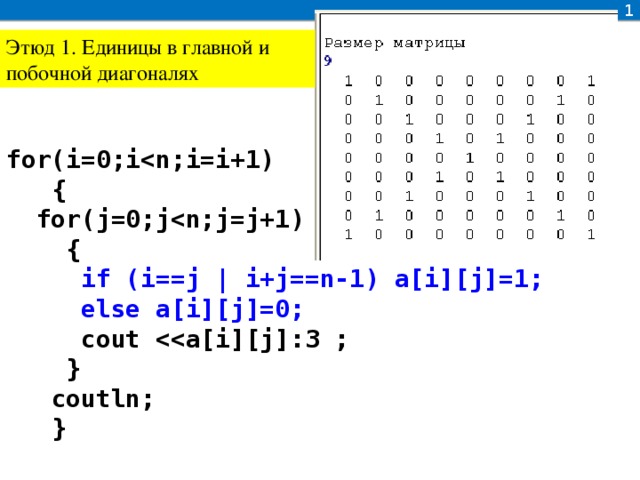 1 Этюд 1. Единицы в главной и побочной диагоналях for(i=0;i  {  for(j=0;j  {  if (i==j | i+j==n-1) a[i][j]=1;  else a[i][j]=0;  cout   }  coutln;  }