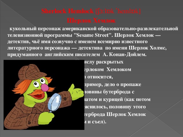 Sherlock Hemlock  [ʃɜ:lɒk ʹhemlɒk]  Шерлок Хемлок      кукольный персонаж американской образовательно-развлекательной телевизионной программы 