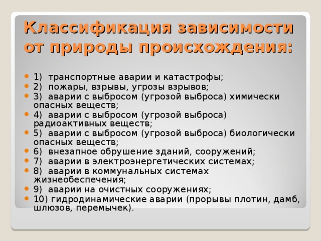 Классификация зависимости от природы происхождения: 1) транспортные аварии и катастрофы; 2) пожары, взрывы, угрозы взрывов; 3) аварии с выбросом (угрозой выброса) химически опасных веществ; 4) аварии с выбросом (угрозой выброса) радиоактивных веществ; 5) аварии с выбросом (угрозой выброса) биологически опасных веществ; 6) внезапное обрушение зданий, сооружений; 7) аварии в электроэнергетических системах; 8) аварии в коммунальных системах жизнеобеспечения; 9) аварии на очистных сооружениях; 10) гидродинамические аварии (прорывы плотин, дамб, шлюзов, перемычек). 