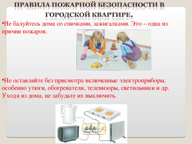 Не балуйтесь дома со спичками, зажигалками. Это – одна из причин пожаров.     Не оставляйте без присмотра включенные электроприборы, особенно утюги, обогреватели, телевизоры, светильники и др. Уходя из дома, не забудьте их выключить. 