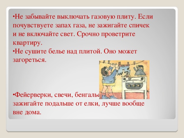 Не забывайте выключать газовую плиту. Если почувствуете запах газа, не зажигайте спичек и не включайте свет. Срочно проветрите квартиру. Не сушите белье над плитой. Оно может загореться.   Фейерверки, свечи, бенгальские огни зажигайте подальше от елки, лучше вообще вне дома. 