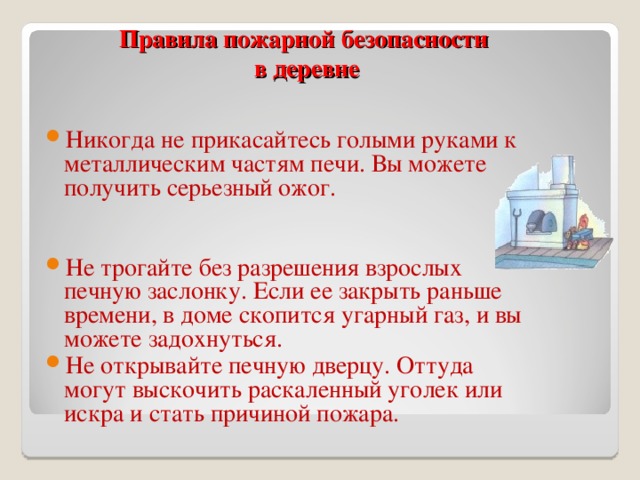 Правила пожарной безопасности  в деревне Никогда не прикасайтесь голыми руками к металлическим частям печи. Вы можете получить серьезный ожог.   Не трогайте без разрешения взрослых печную заслонку. Если ее закрыть раньше времени, в доме скопится угарный газ, и вы можете задохнуться. Не открывайте печную дверцу. Оттуда могут выскочить раскаленный уголек или искра и стать причиной пожара.  
