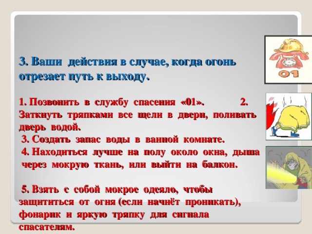 3. Ваши  действия в случае, когда огонь отрезает путь к выходу.     1. Позвонить в службу спасения «01». 2. Заткнуть тряпками все щели в двери, поливать дверь водой.  3. Создать запас воды в ванной комнате.  4. Находиться лучше на полу около окна, дыша через мокрую ткань, или выйти на балкон.  5. Взять с собой мокрое одеяло, чтобы защититься от огня (если начнёт проникать), фонарик и яркую тряпку для сигнала спасателям. 