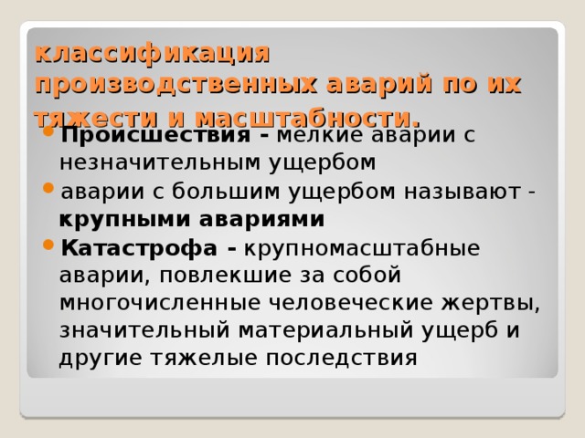классификация производственных аварий по их тяжести и масштабности.  Происшествия - мелкие аварии с незначительным ущербом аварии с большим ущербом называют - крупными авариями  Катастрофа - крупномасштабные аварии, повлекшие за собой многочисленные человеческие жертвы, значитель­ный материальный ущерб и другие тяжелые последствия 