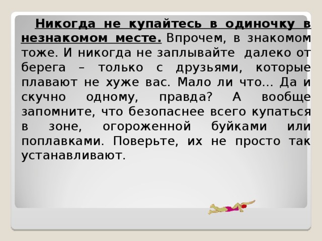  Никогда не купайтесь в одиночку в незнакомом месте.  Впрочем, в знакомом тоже. И никогда не заплывайте далеко от берега – только с друзьями, которые плавают не хуже вас. Мало ли что... Да и скучно одному, правда? А вообще запомните, что безопаснее всего купаться в зоне, огороженной буйками или поплавками. Поверьте, их не просто так устанавливают.  
