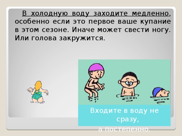  В холодную воду заходите медленно , особенно если это первое ваше купание в этом сезоне. Иначе может свести ногу. Или голова закружится.  Входите в воду не сразу, а постепенно. 