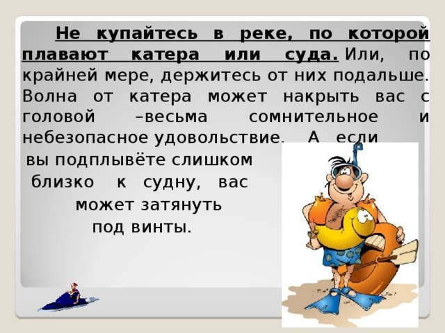  Не купайтесь в реке, по которой плавают катера или суда.  Или, по крайней мере, держитесь от них подальше. Волна от катера может накрыть вас с головой –весьма сомнительное и небезопасное удовольствие. А если  вы подплывёте слишком  близко к судну, вас  может затянуть  под винты.     