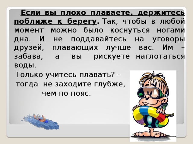  Если вы плохо плаваете, держитесь поближе к берегу .  Так, чтобы в любой момент можно было коснуться ногами дна. И не поддавайтесь на уговоры друзей, плавающих лучше вас. Им – забава, а вы рискуете наглотаться воды.  Только учитесь плавать? -  тогда не заходите глубже,  чем по пояс. 