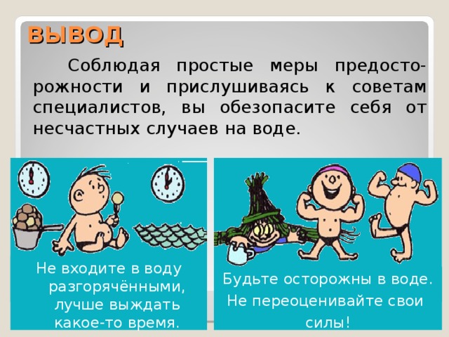 ВЫВОД  Соблюдая простые меры предосто-рожности и прислушиваясь к советам специалистов, вы обезопасите себя от несчастных случаев на воде. Не входите в воду разгорячёнными, лучше выждать какое-то время. Будьте осторожны в воде. Не переоценивайте свои силы! 