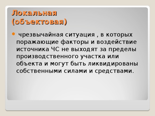 Локальная  (объектовая)  чрезвычайная ситуация , в которых поражающие факторы и воздействие источника ЧС не выходят за пределы производственного участка или объекта и могут быть ликвидированы собственными силами и средствами. 