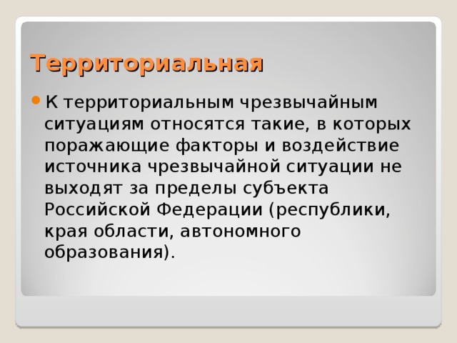 Территориальная К территориальным чрезвычайным ситуациям относятся такие, в которых поражающие факторы и воздействие источника чрезвычайной ситуации не выходят за пределы субъекта Российской Федерации (республики, края области, автономного образования). 