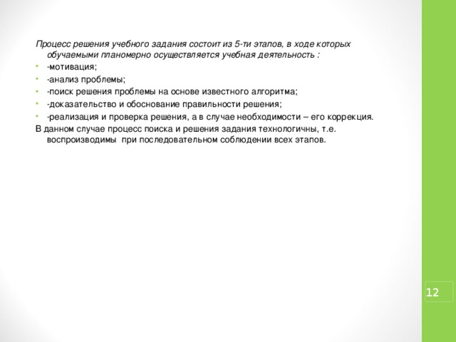 Процесс решения учебного задания состоит из 5-ти этапов, в ходе которых обучаемыми планомерно осуществляется учебная деятельность : -мотивация; -анализ проблемы; -поиск решения проблемы на основе известного алгоритма; -доказательство и обоснование правильности решения; -реализация и проверка решения, а в случае необходимости – его коррекция. В данном случае процесс поиска и решения задания технологичны, т.е. воспроизводимы при последовательном соблюдении всех этапов.  