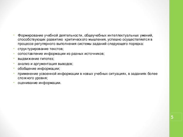 Формирование учебной деятельности, общеучебных интеллектуальных умений, способствующих развитию критического мышления, успешно осуществляется в процессе регулярного выполнения системы заданий следующего порядка: структурирование текстов; сопоставление информации из разных источников; выдвижение гипотез; анализ и аргументация выводов; обобщение информации; применение усвоенной информации в новых учебных ситуациях, в заданиях более сложного уровня; оценивание информации.  