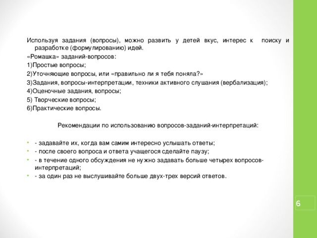 Используя задания (вопросы), можно развить у детей вкус, интерес к поиску и разработке (формулированию) идей. «Ромашка» заданий-вопросов: 1)Простые вопросы; 2)Уточняющие вопросы, или «правильно ли я тебя поняла?» 3)Задания, вопросы-интерпретации, техники активного слушания (вербализация); 4)Оценочные задания, вопросы; 5) Творческие вопросы; 6)Практические вопросы. Рекомендации по использованию вопросов-заданий-интерпретаций: - задавайте их, когда вам самим интересно услышать ответы; - после своего вопроса и ответа учащегося сделайте паузу; - в течение одного обсуждения не нужно задавать больше четырех вопросов-интерпретаций; - за один раз не выслушивайте больше двух-трех версий ответов.  