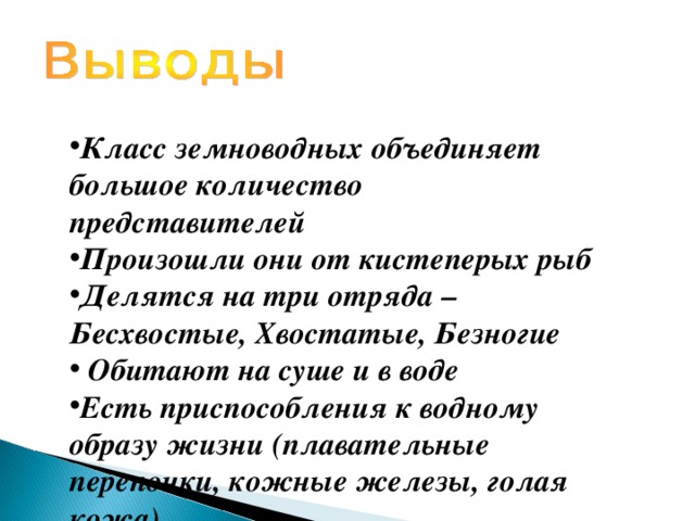 Класс земноводных объединяет большое количество представителей Произошли они от кистеперых рыб Делятся на три отряда – Бесхвостые, Хвостатые, Безногие  Обитают на суше и в воде Есть приспособления к водному образу жизни (плавательные перепонки, кожные железы, голая кожа) 