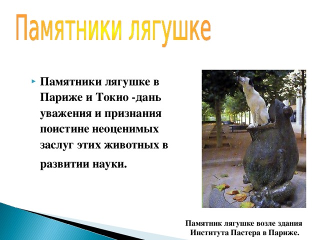 Памятники лягушке в Париже и Токио -дань уважения и признания поистине неоценимых заслуг этих животных в развитии науки.  Памятник лягушке возле здания  Института Пастера в Париже. 