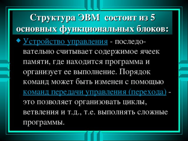 Структура ЭВМ состоит из 5 основных функциональных блоков: Устройство управления - последо-вательно считывает содержимое ячеек памяти, где находится программа и организует ее выполнение. Порядок команд может быть изменен с помощью команд передачи управления (перехода) - это позволяет организовать циклы, ветвления и т.д., т.е. выполнять сложные программы. 