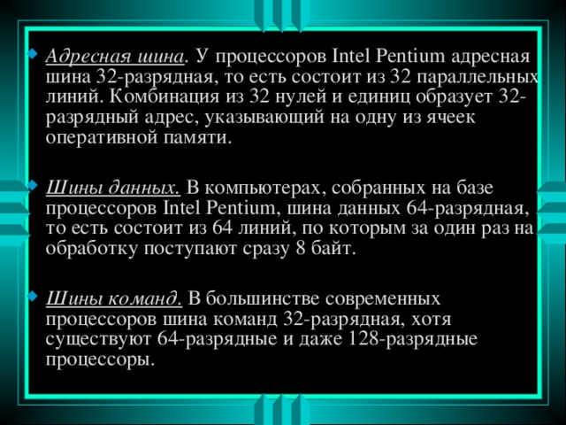 Адресная шина . У процессоров Intel Pentium адресная шина 32-разрядная, то есть состоит из 32 параллельных линий. Комбинация из 32 нулей и единиц образует 32-разрядный адрес, указывающий на одну из ячеек оперативной памяти.  Шины данных.  В компьютерах, собранных на базе процессоров Intel Pentium , шина данных 64-разрядная, то есть состоит из 64 линий, по которым за один раз на обработку поступают сразу 8 байт.  Шины команд.  В большинстве современных процессоров шина команд 32-разрядная, хотя существуют 64-разрядные и даже 128-разрядные процессоры. 