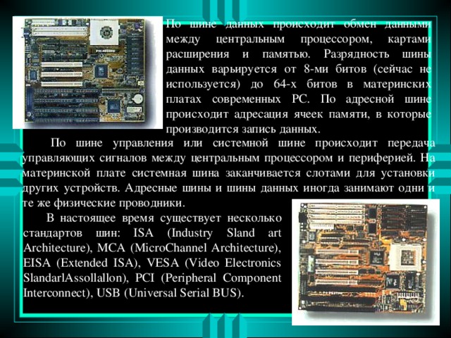 По шине данных происходит обмен данными между центральным процессором, картами расширения и памятью. Разрядность шины данных варьируется от 8-ми битов (сейчас не используется) до 64-х битов в материнских платах современных PC. По адресной шине происходит адресация ячеек памяти, в которые производится запись данных.  По шине управления или системной шине происходит передача управляющих сигналов между центральным процессором и периферией. На материнской плате системная шина заканчивается слотами для установки других устройств . Адресные шины и шины данных иногда занимают одни и те же физические проводники.  В настоящее время существует несколько стандартов шин: ISA (Industry Sland art Architecture), MCA (MicroChannel Architecture), EISA (Extended ISA), VESA (Video Electronics SlandarlAssollallon), PCI (Peripheral Component Interconnect ), USB (Universal Serial BUS).  