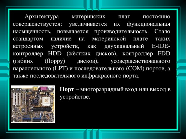  Архитектура материнских плат постоянно совершенствуется: увеличивается их функциональная насыщенность, повышается производительность. Стало стандартом наличие на материнской плате таких встроенных устройств, как двухканальный E-IDE -контроллер HDD ( жёстких дисков ), контроллер FDD ( гибких (floppy) дисков) , усовершенствованного параллельного (LPT) и последовательного (COM) портов, а также последовательного инфракрасного порта. Порт – многоразрядный вход или выход в устройстве. 