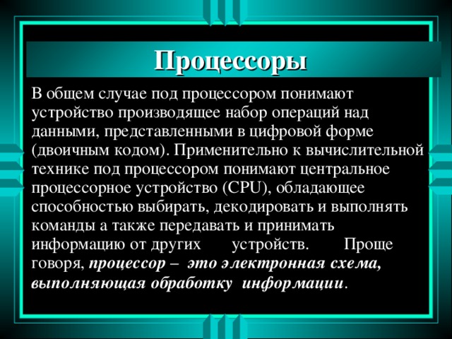 Процессоры В общем случае под процессором понимают устройство производящее набор операций над данными, представленными в цифровой форме ( двоичным кодом). Применительно к вычислительной технике под процессором понимают центральное процессорное устройство (CPU), обладающее способностью выбирать, декодировать и выполнять команды а также передавать и принимать информацию от других устройств. Проще говоря, процессор – это  электронная схема, выполняющая обработку информации . 