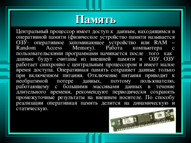Память Центральный процессор имеет доступ к данным, находящимся в оперативной памяти ( физическое устройство памяти называется ОЗУ-  оперативное запоминающее устройство или RAM – Random Access Memory). Работа компьютера с пользовательскими программами начинается после того как данные будут считаны из внешней памяти в ОЗУ . ОЗУ работает синхронно с центральным процессором и имеет малое время доступа. Оперативная память сохраняет данные только при включенном питании. Отключение питания приводит к необратимой потере данных, поэтому пользователю, работающему с большими массивами данных в течение длительного времени, рекомендуют периодически сохранять промежуточные результаты на внешнем носителе. По способу реализации оперативная память делится на динамическую и статическую. 