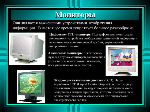 Мониторы Они являются важнейшими устройствами отображения информации. В настоящее время существует большое разнообразие типов мониторов. Цифровые (TTL) мониторы Под цифровыми мониторами понимаются устройства отображения зрительной информации на основе электронно-лучевой трубки, управляемой цифровыми схемами. Аналоговые мониторы . Электронно-лучевая трубка мониторов данного типа управляется аналоговыми сигналами, поступающими от видеокарты. Жидкокристаллические дисплеи (LCD) . Экран подобного LCD (Liquid Crystal Display) состоит из двух стеклянных пластин, между которыми находится масса, содержащая жидкие кристаллы, которые изменяют свои оптические свойства в зависимости от прилагаемого электрического заряда.  