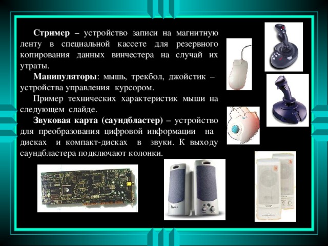   Стример – устройство записи на магнитную ленту в специальной кассете для резервного копирования данных винчестера на случай их утраты.   Манипуляторы : мышь, трекбол, джойстик – устройства управления курсором.   Пример технических характеристик мыши на следующем слайде.   Звуковая карта  (саундбластер) – устройство для преобразования цифровой информации на дисках и компакт-дисках в звуки. К выходу саундбластера подключают колонки. 