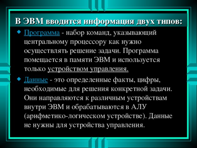 В ЭВМ вводится информация двух типов: В ЭВМ вводится информация двух типов: Программа  - набор команд, указывающий центральному процессору как нужно осуществлять решение задачи. Программа помещается в памяти ЭВМ и используется только устройством управления. Данные - это определенные факты, цифры, необходимые для решения конкретной задачи. Они направляются к различным устройствам внутри ЭВМ и обрабатываются в АЛУ (арифметико-логическом устройстве). Данные не нужны для устройства управления. 