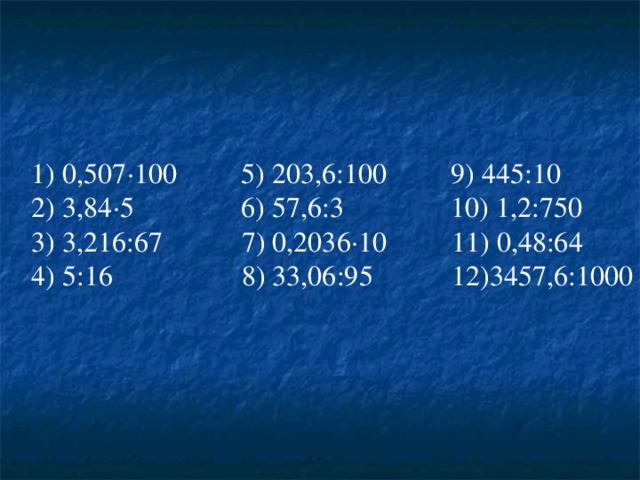 1) 0 ,507 · 100 5) 203,6:100 9) 445:10 2) 3,84 · 5 6) 57,6:3 10) 1,2:750 3) 3,216:67 7) 0,2036 · 10 11) 0,48:64 4) 5:16 8) 33,06:95 12)3457,6:1000 