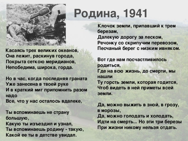 Родина, 1941 Клочок земли, припавший к трем березам,  Далекую дорогу за леском,  Речонку со скрипучим перевозом,  Песчаный берег с низким ивняком.   Вот где нам посчастливилось родиться,  Где на всю жизнь, до смерти, мы нашли  Ту горсть земли, которая годится,  Чтоб видеть в ней приметы всей земли.   Да, можно выжить в зной, в грозу, в морозы,  Да, можно голодать и холодать,  Идти на смерть... Но эти три березы  При жизни никому нельзя отдать. Касаясь трех великих океанов,  Она лежит, раскинув города,  Покрыта сеткою меридианов,  Непобедима, широка, горда.   Но в час, когда последняя граната  Уже занесена в твоей руке  И в краткий миг припомнить разом надо  Все, что у нас осталось вдалеке,   Ты вспоминаешь не страну большую,  Какую ты изъездил и узнал,  Ты вспоминаешь родину - такую,  Какой ее ты в детстве увидал. 