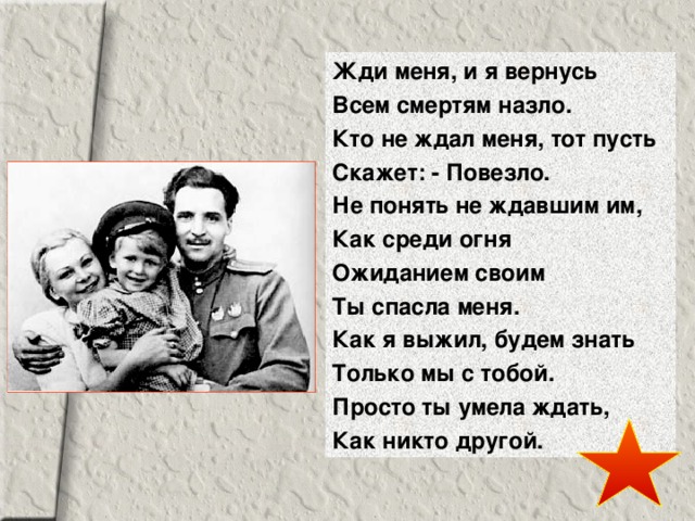 Жди меня, и я вернусь Всем смертям назло. Кто не ждал меня, тот пусть Скажет: - Повезло. Не понять не ждавшим им, Как среди огня Ожиданием своим Ты спасла меня. Как я выжил, будем знать Только мы с тобой. Просто ты умела ждать, Как никто другой. 