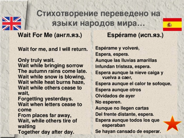 Стихотворение переведено на языки народов мира… Wait For Me (англ.яз.)   Wait for me, and I will return.  Only truly wait.  Wait while bringing sorrow  The autumn rains come late.  Wait while snow is blowing,  Wait while heat burns haze,  Wait while others cease to wait,  Forgetting yesterdays.  Wait when letters cease to come  From places far away,  Wait, while others tire of waiting  Together day after day. Espérame (исп.яз.)   Espérame y volveré, Espera, espera. Aunque las lluvias amarillas Infundan tristeza, espera. Espera aunque la nieve caiga y vuelva a caer, Espera aunque el calor te sofoque, Espera aunque otros Olvidados de ayer No esperen. Aunque no llegen cartas Del frente distante, espera. Espera aunque todos los que esperaban Se hayan cansado de esperar. 