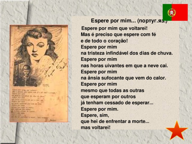 Espere por mim... (португ.яз.) Espere por mim que voltarei!  Mas é preciso que espere com fé  e de todo o coração!  Espere por mim  na tristeza infindável dos dias de chuva.  Espere por mim  nas horas uivantes em que a neve cai.  Espere por mim  na ânsia sufocante que vem do calor.  Espere por mim  mesmo que todas as outras  que esperam por outros  já tenham cessado de esperar...  Espere por mim.  Espere, sim,  que hei de enfrentar a morte...   mas voltarei! 