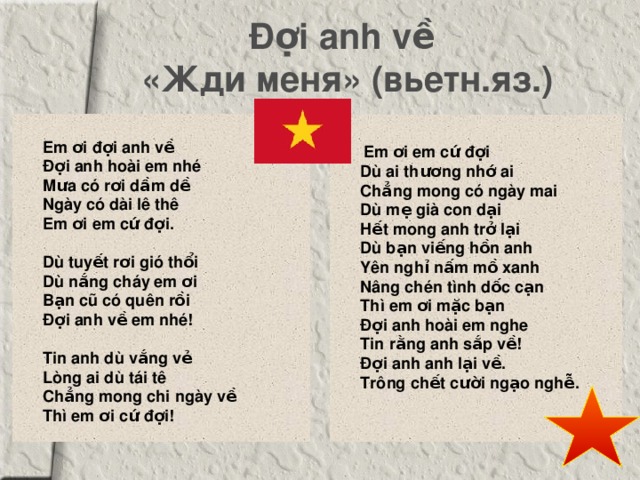 Đợi anh về   «Жди меня» (вьетн.яз.)    Em ơi đợi anh về   Đợi anh hoài em nhé   Mưa có rơi dầm dề   Ngày có dài lê thê   Em ơi em cứ đợi.      Dù tuyết rơi gió thổi   Dù nắng cháy em ơi   Bạn cũ có quên rồi   Đợi anh về em nhé!      Tin anh dù vắng vẻ   Lòng ai dù tái tê   Chẳng mong chi ngày về   Thì em ơi cứ đợi!    Em ơi em cứ đợi   Dù ai thương nhớ ai   Chẳng mong có ngày mai   Dù mẹ già con dại   Hết mong anh trở lại   Dù bạn viếng hồn anh   Yên nghỉ nấm mồ xanh   Nâng chén tình dốc cạn   Thì em ơi mặc bạn   Đợi anh hoài em nghe   Tin rằng anh sắp về!   Đợi anh anh lại về.   Trông chết cười ngạo nghễ.  