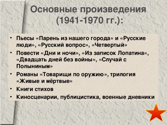 Основные произведения  (1941-1970 гг.): Пьесы «Парень из нашего города» и «Русские люди», «Русский вопрос», «Четвертый» Повести «Дни и ночи», «Из записок Лопатина», «Двадцать дней без войны», «Случай с Полыниным» Романы «Товарищи по оружию», трилогия «Живые и мёртвые» Книги стихов Киносценарии, публицистика, военные дневники 