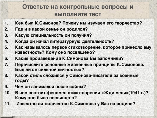 Ответьте на контрольные вопросы и  выполните тест Кем был К.Симонов? Почему мы изучаем его творчество? Где и в какой семье он родился? Какую специальность он получил? Когда он начал литературную деятельность? Как называлось первое стихотворение, которое принесло ему известность? Кому оно посвящено? Какие произведения К.Симонова Вы запомнили? Перечислите основные жизненные принципы К.Симонова. Был ли он сильной личностью? Какой стиль сложился у Симонова-писателя за военные годы? Чем он занимался после войны? В чем состоит феномен стихотворения «Жди меня»(1941 г.)? Кому оно было посвящено?  Известно ли творчество К.Симонова у Вас на родине? 