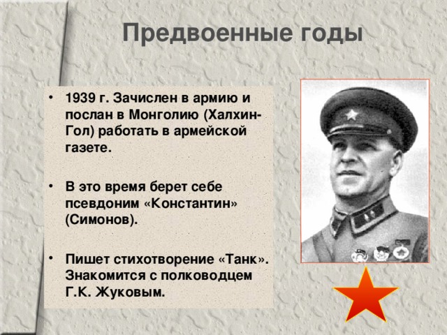 Предвоенные годы 1939 г. Зачислен в армию и послан в Монголию (Халхин-Гол) работать в армейской газете.  В это время берет себе псевдоним «Константин» (Симонов).  Пишет стихотворение «Танк». Знакомится с полководцем Г.К. Жуковым. 