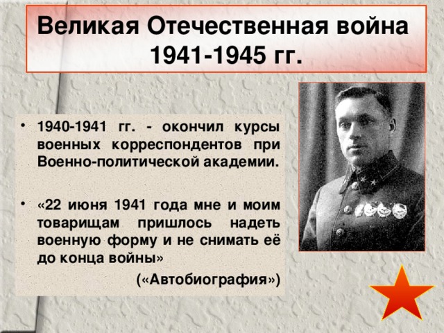 Великая Отечественная война  1941-1945 гг. 1940-1941 гг. - окончил курсы военных корреспондентов при Военно-политической академии.  «22 июня 1941 года мне и моим товарищам пришлось надеть военную форму и не снимать её до конца войны» («Автобиография») 