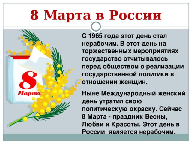 8 Марта в России С 1965 года этот день стал нерабочим. В этот день на торжественных мероприятиях государство отчитывалось перед обществом о реализации государственной политики в отношении женщин. Ныне Международный женский день утратил свою политическую окраску. Сейчас 8 Марта - праздник Весны, Любви и Красоты. Этот день в России является нерабочим.    