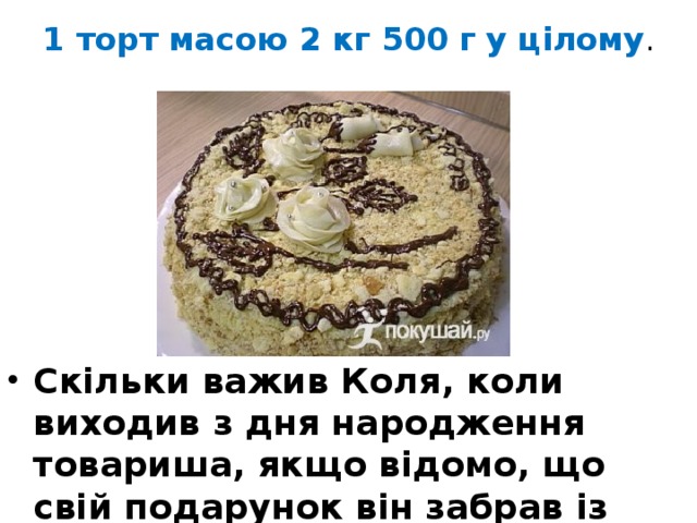 1 торт масою 2 кг 500 г у цілому . Скільки важив Коля, коли виходив з дня народження товариша, якщо відомо, що свій подарунок він забрав із собою? 