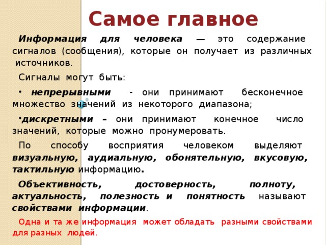 Самое главное Информация для человека  — это содержание сигналов (сообщения), которые он получает из различных источников. Сигналы могут быть:  непрерывными - они принимают бесконечное множество значений из некоторого диапазона; дискретными – они принимают конечное число значений, которые можно пронумеровать. По способу восприятия человеком выделяют визуальную, аудиальную, обонятельную, вкусовую, тактильную информацию . Объективность, достоверность, полноту, актуальность, полезность и понятность  называют свойствами информации . Одна и та же информация может обладать разными свойствами для разных людей. 