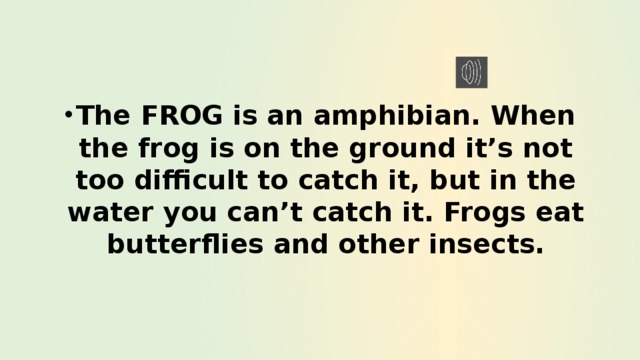 The FROG is an amphibian. When the frog is on the ground it’s not too difficult to catch it, but in the water you can’t catch it. Frogs eat butterflies and other insects. 