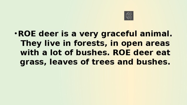 ROE deer is a very graceful animal. They live in forests, in open areas with a lot of bushes. ROE deer eat grass, leaves of trees and bushes. 
