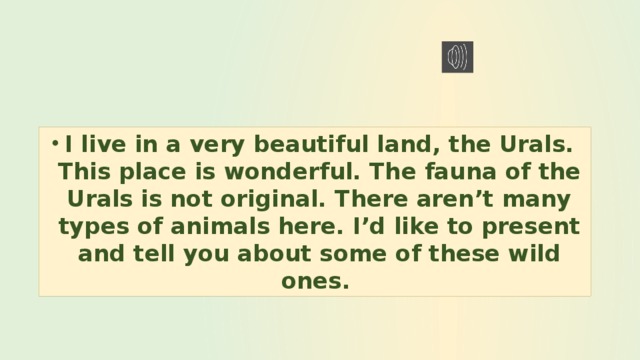 I live in a very beautiful land, the Urals. This place is wonderful. The fauna of the Urals is not original. There aren’t many types of animals here. I’d like to present and tell you about some of these wild ones. 