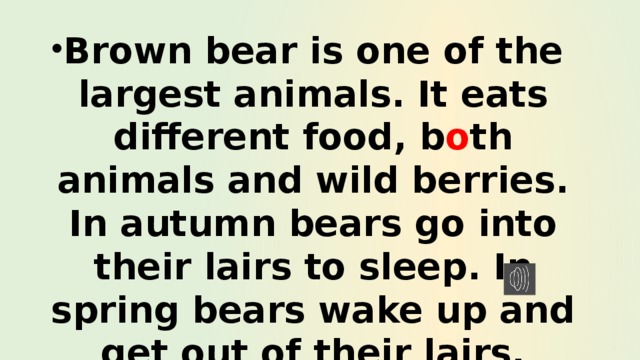 Brown bear is one of the largest animals. It eats different food, b o th animals and wild berries. In autumn bears go into their lairs to sleep. In spring bears wake up and get out of their lairs. 