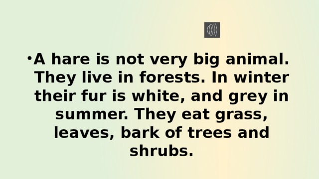 A hare is not very big animal. They live in forests. In winter their fur is white, and grey in summer. They eat grass, leaves, bark of trees and shrubs. 